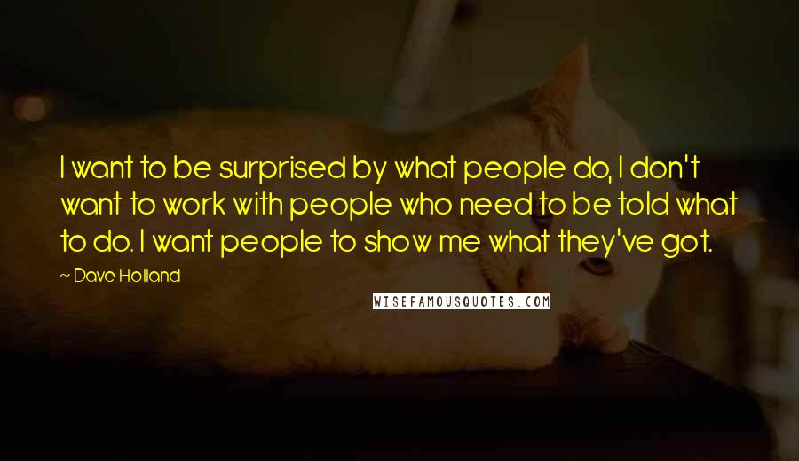 Dave Holland Quotes: I want to be surprised by what people do, I don't want to work with people who need to be told what to do. I want people to show me what they've got.