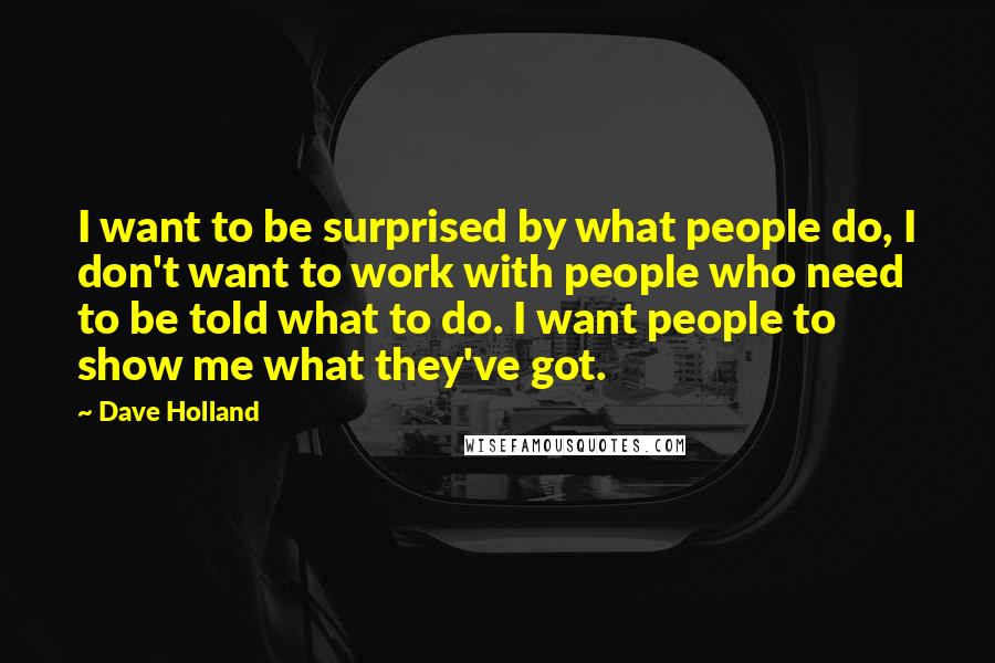 Dave Holland Quotes: I want to be surprised by what people do, I don't want to work with people who need to be told what to do. I want people to show me what they've got.