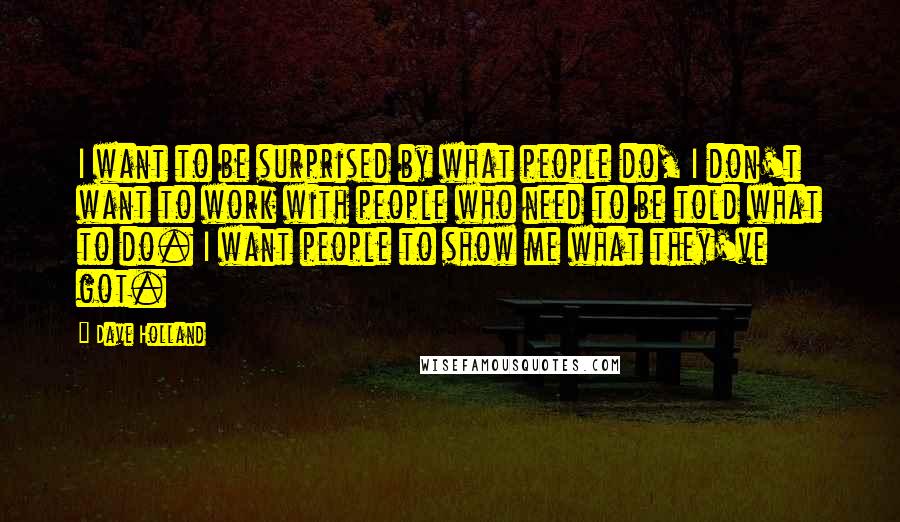 Dave Holland Quotes: I want to be surprised by what people do, I don't want to work with people who need to be told what to do. I want people to show me what they've got.