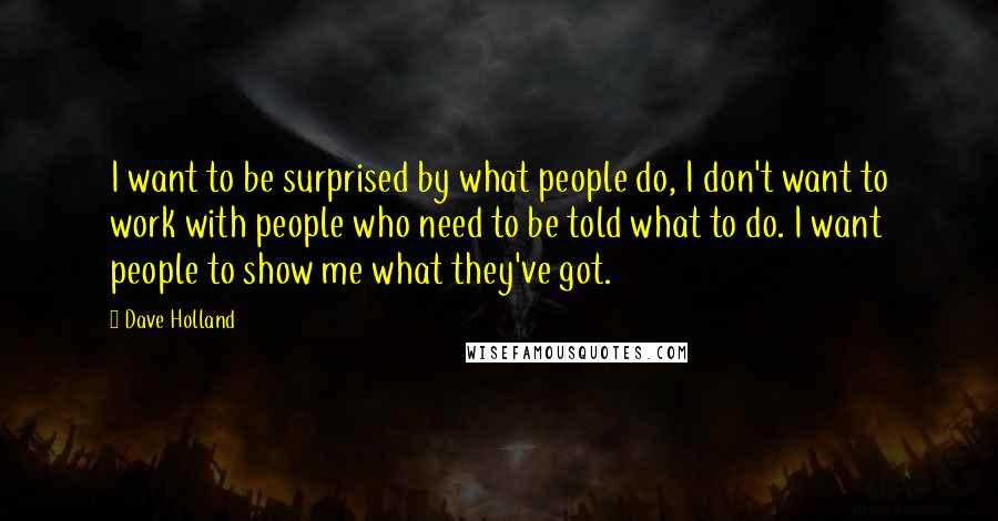 Dave Holland Quotes: I want to be surprised by what people do, I don't want to work with people who need to be told what to do. I want people to show me what they've got.