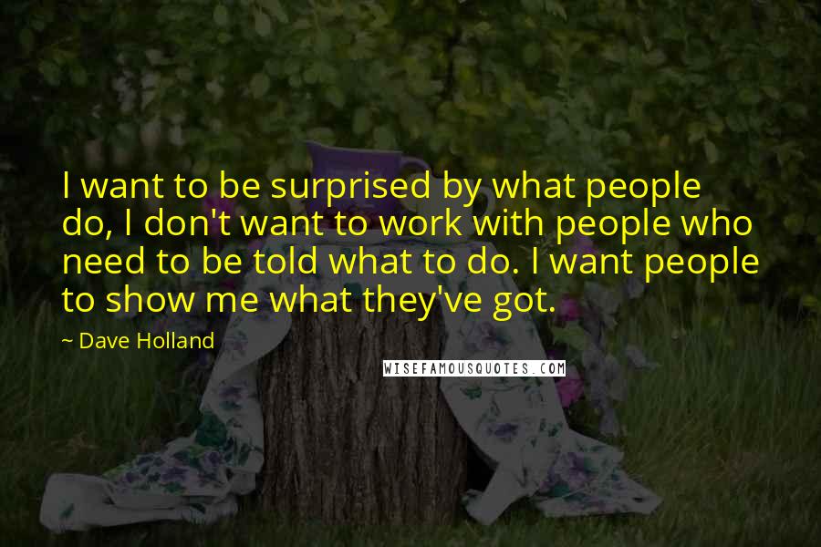 Dave Holland Quotes: I want to be surprised by what people do, I don't want to work with people who need to be told what to do. I want people to show me what they've got.