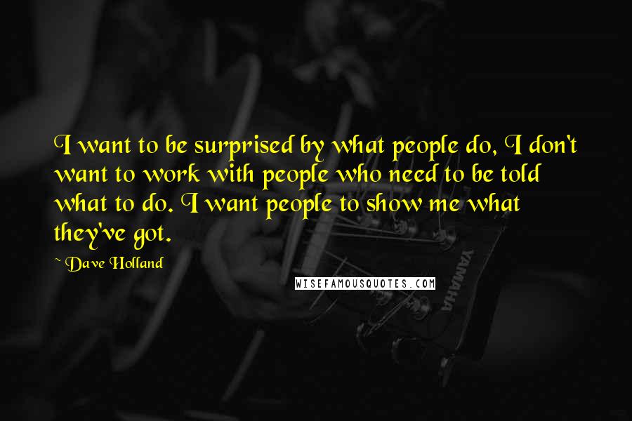 Dave Holland Quotes: I want to be surprised by what people do, I don't want to work with people who need to be told what to do. I want people to show me what they've got.