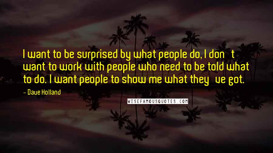 Dave Holland Quotes: I want to be surprised by what people do, I don't want to work with people who need to be told what to do. I want people to show me what they've got.