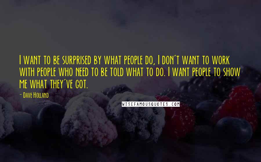 Dave Holland Quotes: I want to be surprised by what people do, I don't want to work with people who need to be told what to do. I want people to show me what they've got.