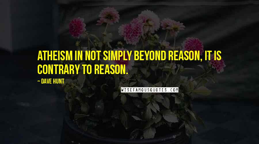 Dave Hunt Quotes: Atheism in not simply beyond reason, it is contrary to reason.