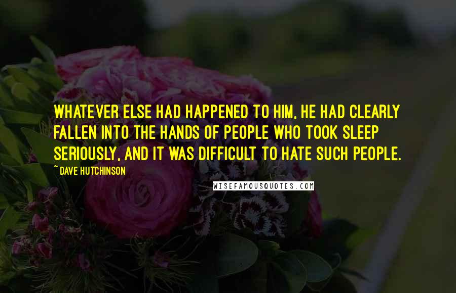 Dave Hutchinson Quotes: Whatever else had happened to him, he had clearly fallen into the hands of people who took sleep seriously, and it was difficult to hate such people.