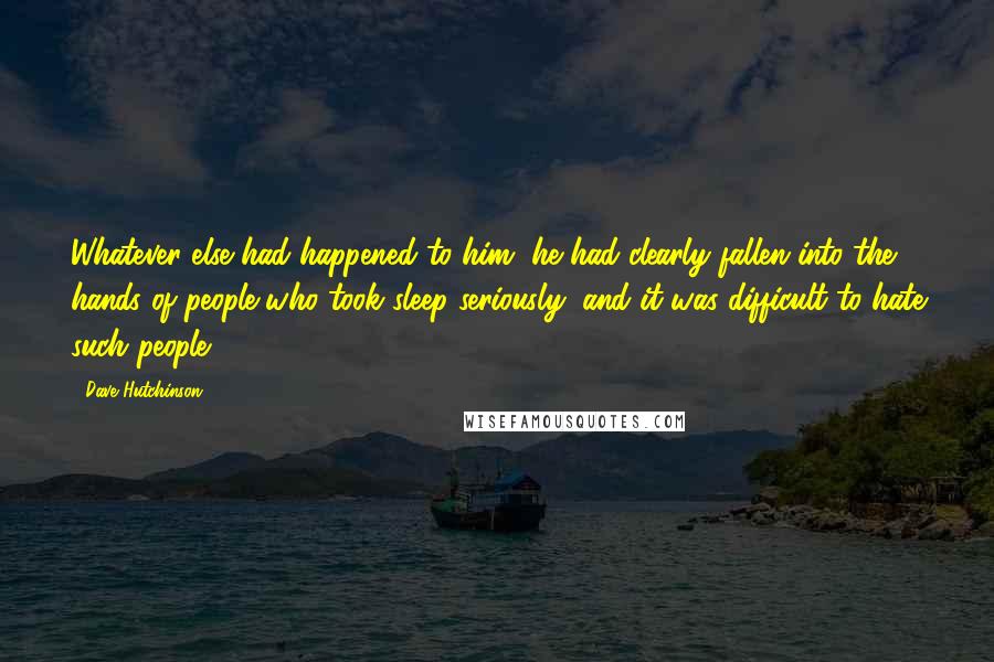 Dave Hutchinson Quotes: Whatever else had happened to him, he had clearly fallen into the hands of people who took sleep seriously, and it was difficult to hate such people.