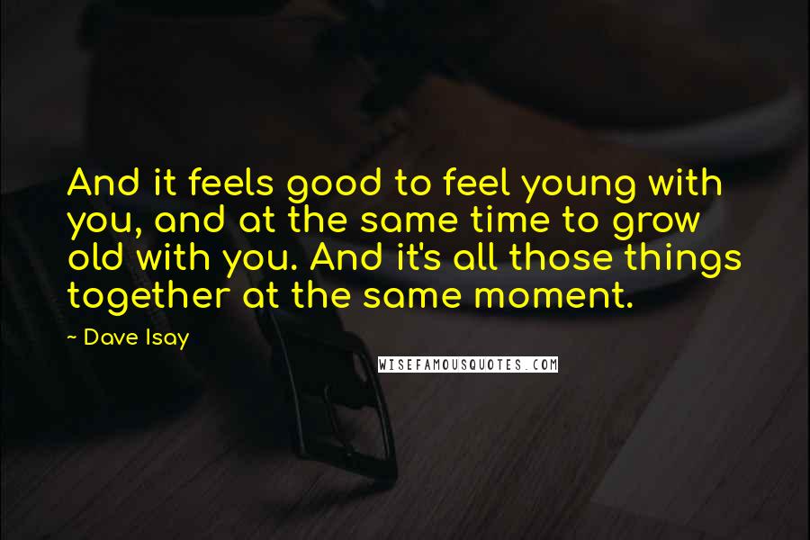 Dave Isay Quotes: And it feels good to feel young with you, and at the same time to grow old with you. And it's all those things together at the same moment.