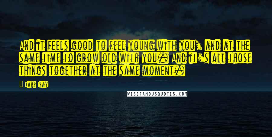 Dave Isay Quotes: And it feels good to feel young with you, and at the same time to grow old with you. And it's all those things together at the same moment.