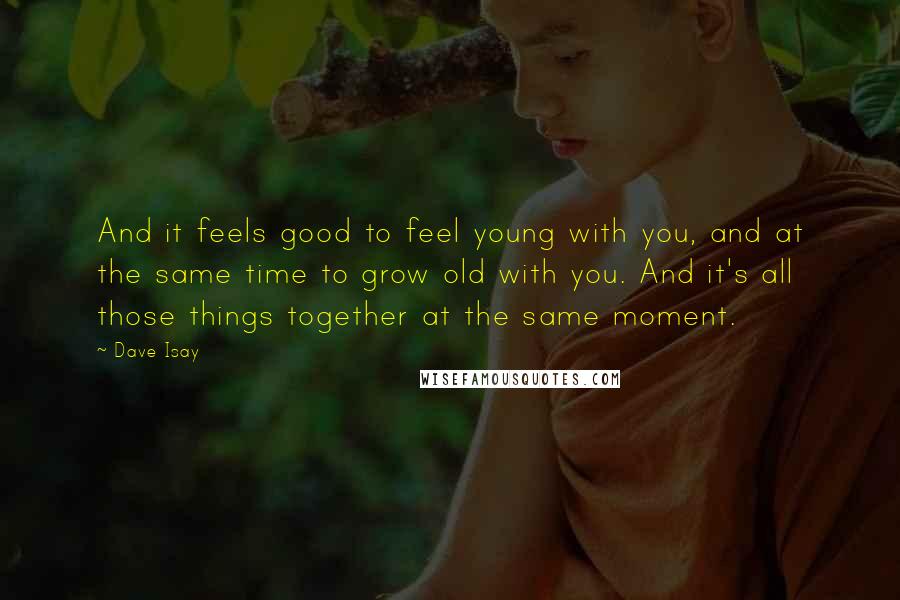 Dave Isay Quotes: And it feels good to feel young with you, and at the same time to grow old with you. And it's all those things together at the same moment.