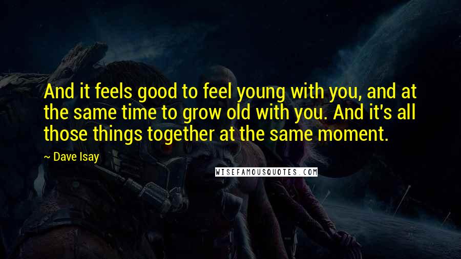 Dave Isay Quotes: And it feels good to feel young with you, and at the same time to grow old with you. And it's all those things together at the same moment.