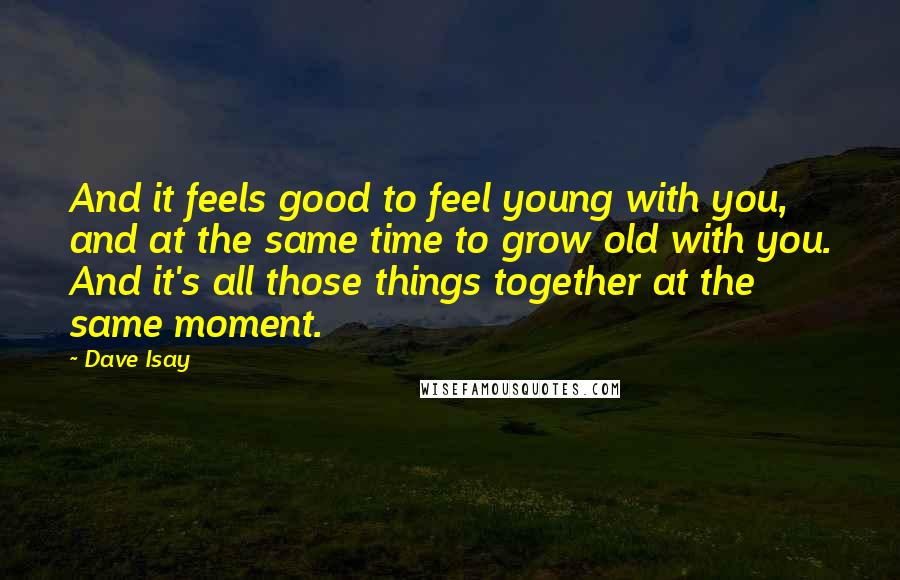 Dave Isay Quotes: And it feels good to feel young with you, and at the same time to grow old with you. And it's all those things together at the same moment.