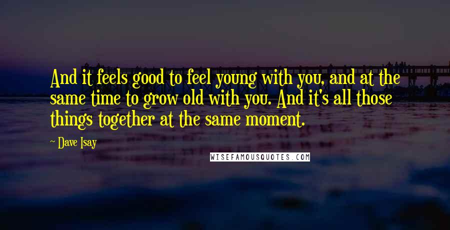 Dave Isay Quotes: And it feels good to feel young with you, and at the same time to grow old with you. And it's all those things together at the same moment.