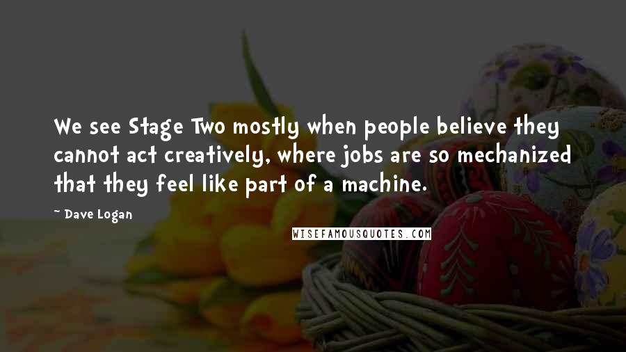 Dave Logan Quotes: We see Stage Two mostly when people believe they cannot act creatively, where jobs are so mechanized that they feel like part of a machine.