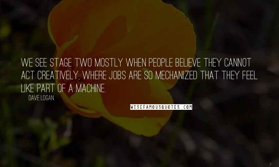 Dave Logan Quotes: We see Stage Two mostly when people believe they cannot act creatively, where jobs are so mechanized that they feel like part of a machine.