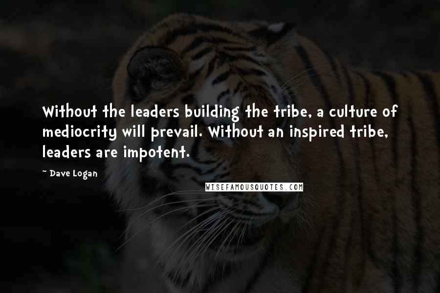 Dave Logan Quotes: Without the leaders building the tribe, a culture of mediocrity will prevail. Without an inspired tribe, leaders are impotent.