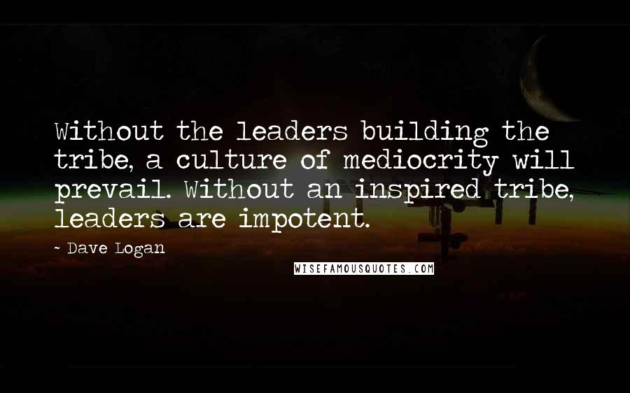 Dave Logan Quotes: Without the leaders building the tribe, a culture of mediocrity will prevail. Without an inspired tribe, leaders are impotent.