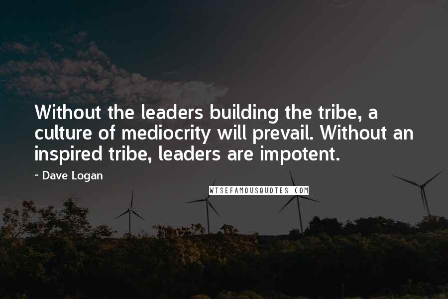 Dave Logan Quotes: Without the leaders building the tribe, a culture of mediocrity will prevail. Without an inspired tribe, leaders are impotent.