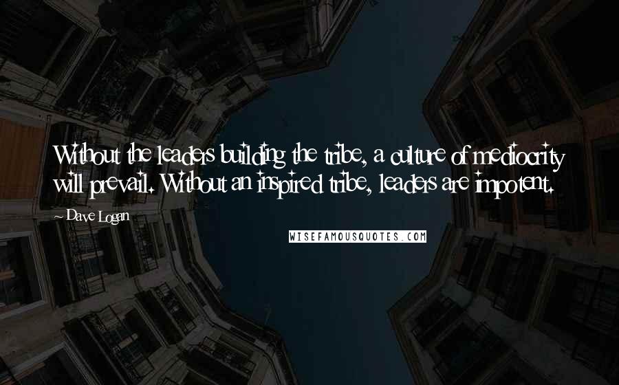 Dave Logan Quotes: Without the leaders building the tribe, a culture of mediocrity will prevail. Without an inspired tribe, leaders are impotent.