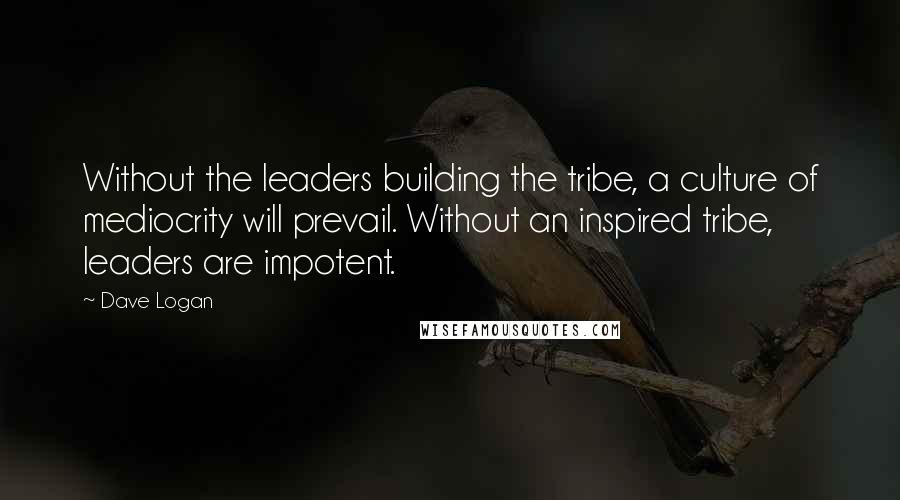 Dave Logan Quotes: Without the leaders building the tribe, a culture of mediocrity will prevail. Without an inspired tribe, leaders are impotent.