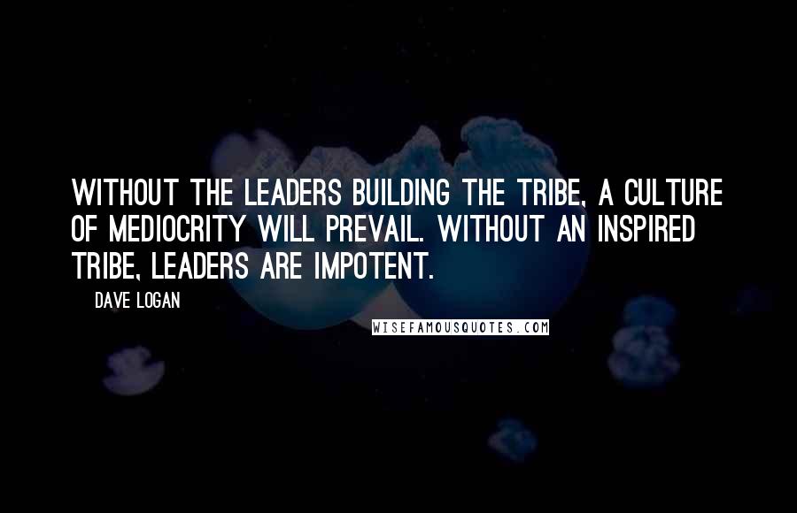 Dave Logan Quotes: Without the leaders building the tribe, a culture of mediocrity will prevail. Without an inspired tribe, leaders are impotent.