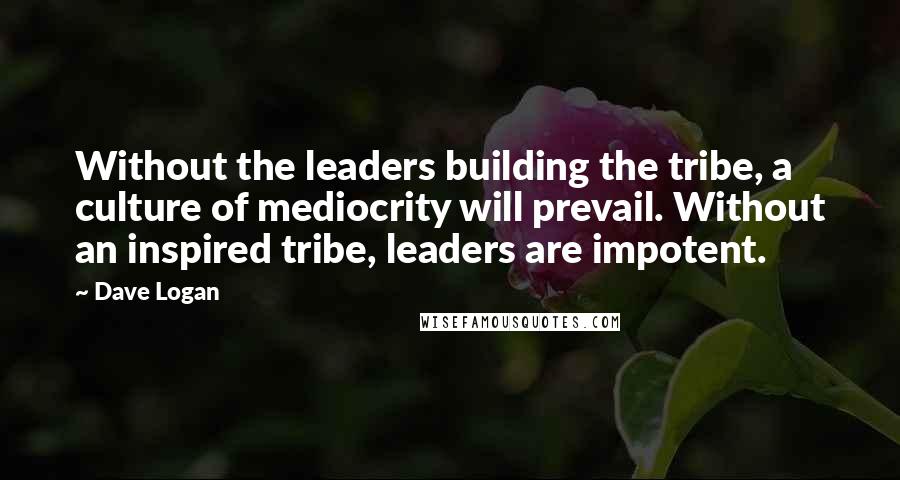 Dave Logan Quotes: Without the leaders building the tribe, a culture of mediocrity will prevail. Without an inspired tribe, leaders are impotent.