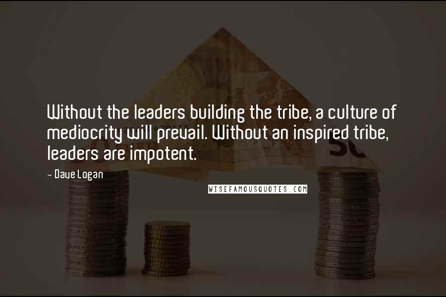 Dave Logan Quotes: Without the leaders building the tribe, a culture of mediocrity will prevail. Without an inspired tribe, leaders are impotent.