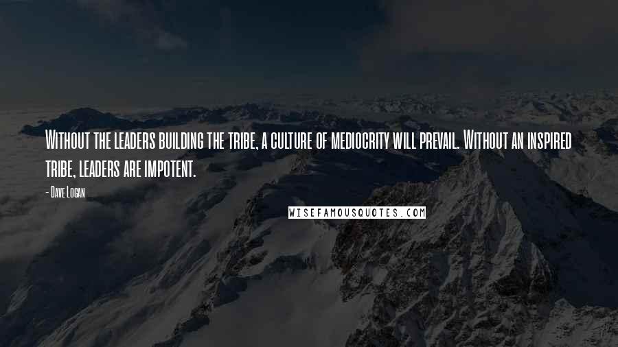 Dave Logan Quotes: Without the leaders building the tribe, a culture of mediocrity will prevail. Without an inspired tribe, leaders are impotent.