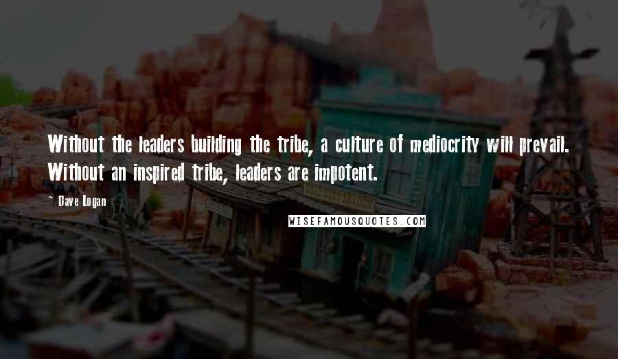 Dave Logan Quotes: Without the leaders building the tribe, a culture of mediocrity will prevail. Without an inspired tribe, leaders are impotent.