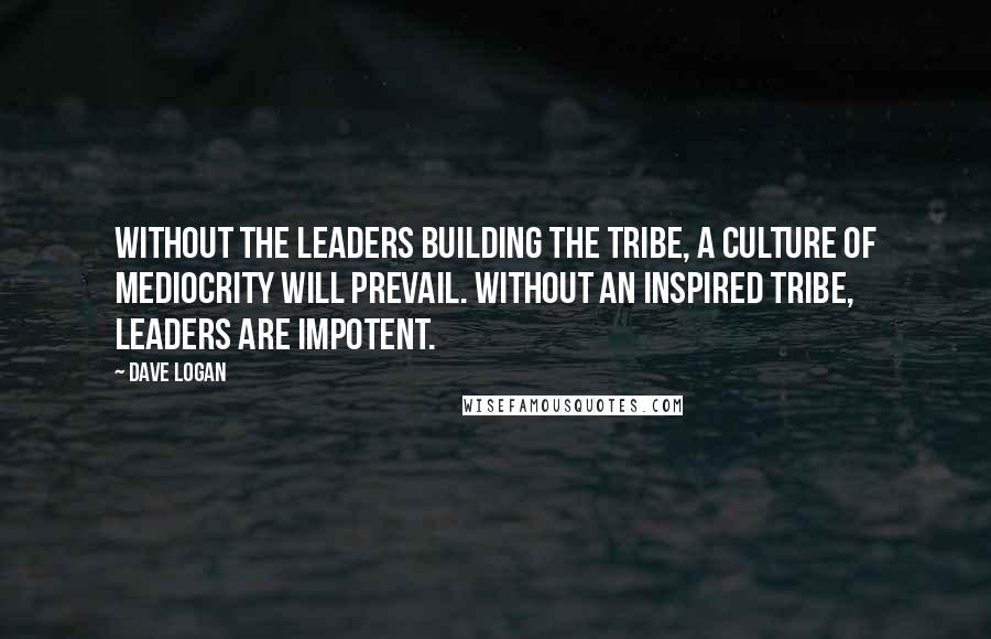 Dave Logan Quotes: Without the leaders building the tribe, a culture of mediocrity will prevail. Without an inspired tribe, leaders are impotent.