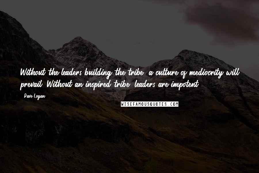 Dave Logan Quotes: Without the leaders building the tribe, a culture of mediocrity will prevail. Without an inspired tribe, leaders are impotent.