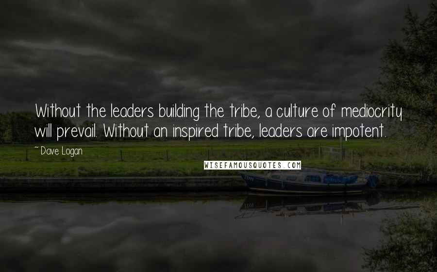 Dave Logan Quotes: Without the leaders building the tribe, a culture of mediocrity will prevail. Without an inspired tribe, leaders are impotent.