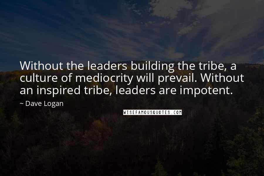 Dave Logan Quotes: Without the leaders building the tribe, a culture of mediocrity will prevail. Without an inspired tribe, leaders are impotent.