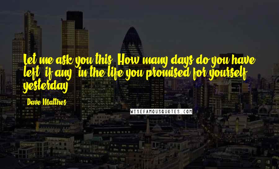 Dave Matthes Quotes: Let me ask you this: How many days do you have left, if any, in the life you promised for yourself yesterday?