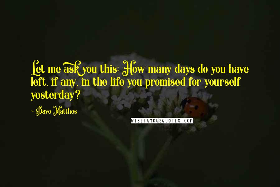 Dave Matthes Quotes: Let me ask you this: How many days do you have left, if any, in the life you promised for yourself yesterday?