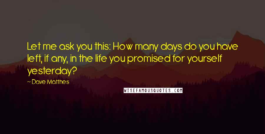 Dave Matthes Quotes: Let me ask you this: How many days do you have left, if any, in the life you promised for yourself yesterday?