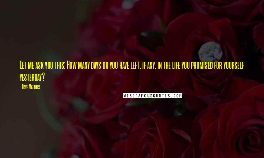 Dave Matthes Quotes: Let me ask you this: How many days do you have left, if any, in the life you promised for yourself yesterday?