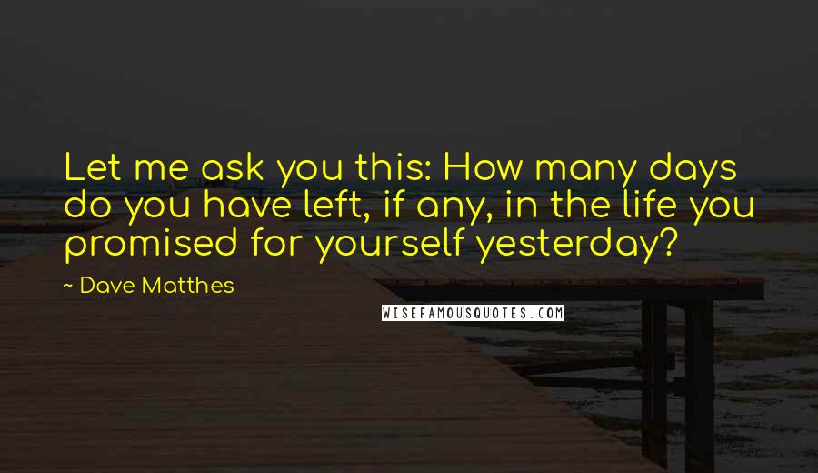 Dave Matthes Quotes: Let me ask you this: How many days do you have left, if any, in the life you promised for yourself yesterday?