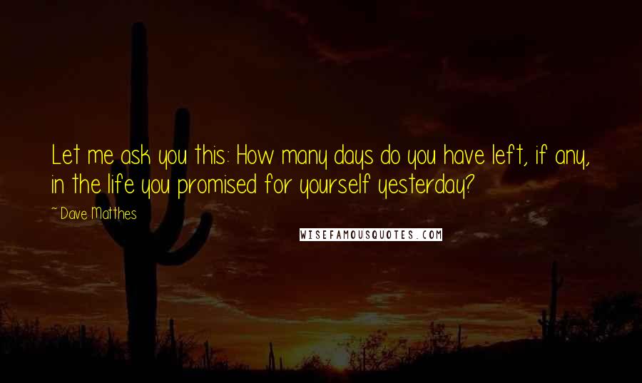 Dave Matthes Quotes: Let me ask you this: How many days do you have left, if any, in the life you promised for yourself yesterday?