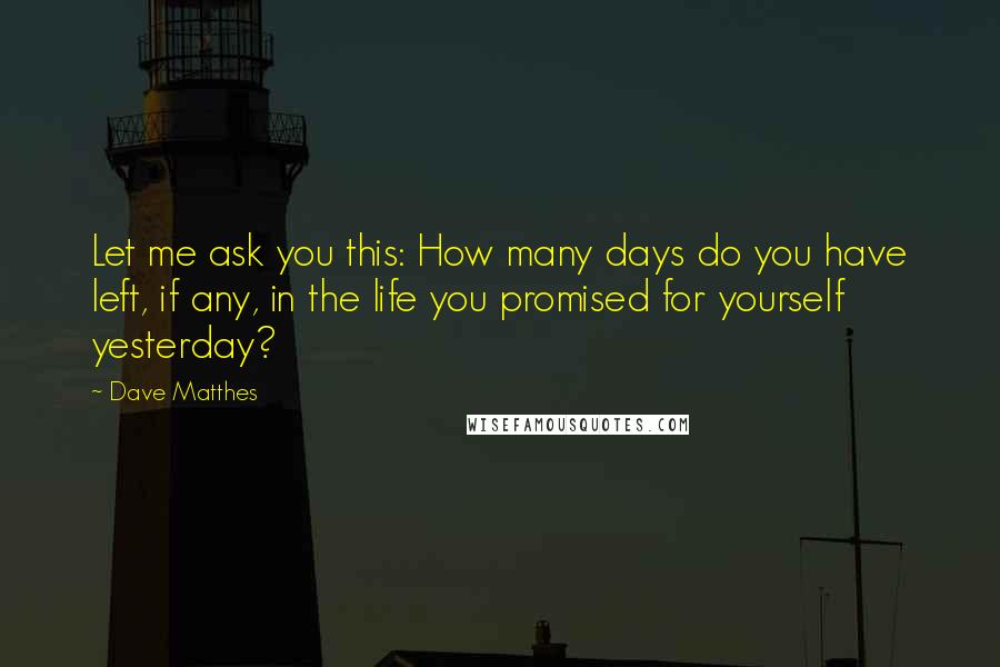 Dave Matthes Quotes: Let me ask you this: How many days do you have left, if any, in the life you promised for yourself yesterday?