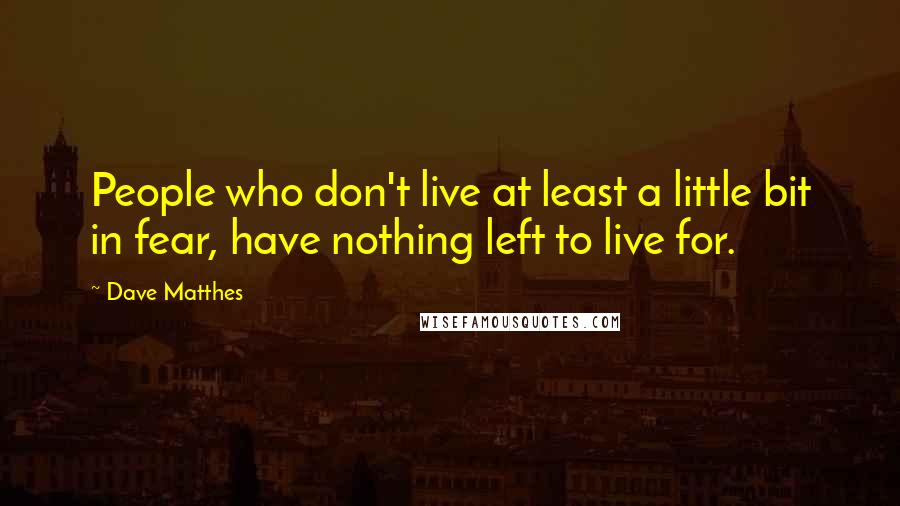 Dave Matthes Quotes: People who don't live at least a little bit in fear, have nothing left to live for.