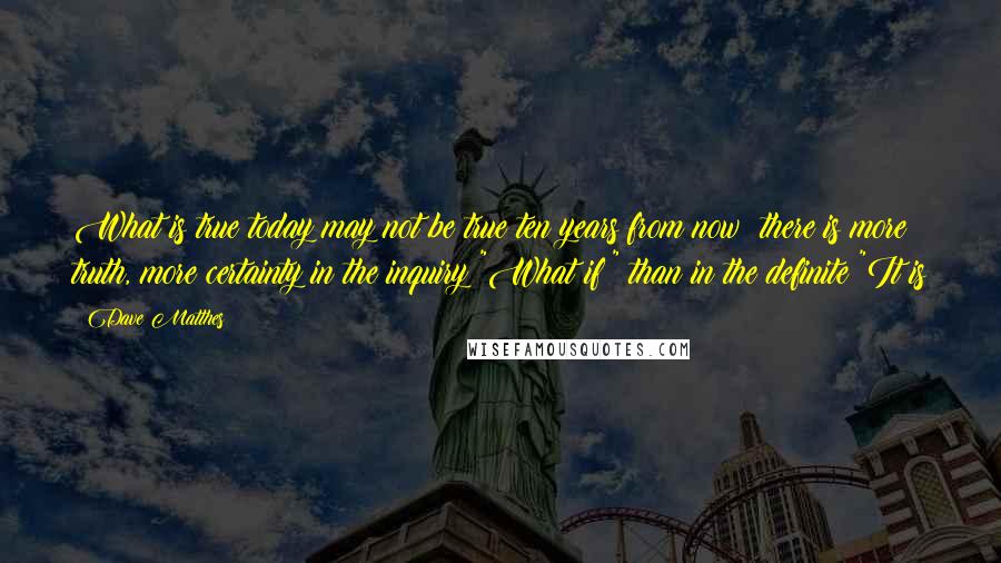 Dave Matthes Quotes: What is true today may not be true ten years from now; there is more truth, more certainty in the inquiry "What if?" than in the definite "It is