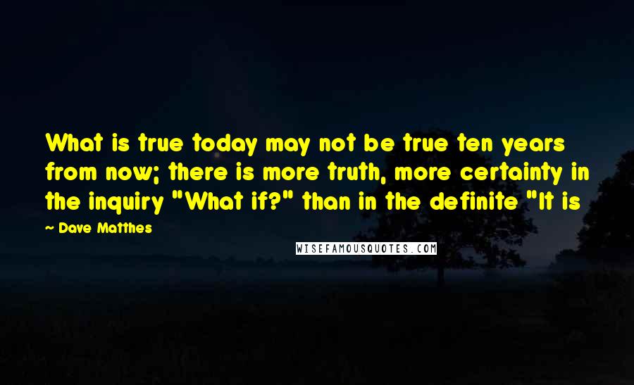 Dave Matthes Quotes: What is true today may not be true ten years from now; there is more truth, more certainty in the inquiry "What if?" than in the definite "It is