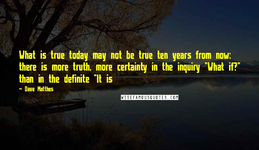 Dave Matthes Quotes: What is true today may not be true ten years from now; there is more truth, more certainty in the inquiry "What if?" than in the definite "It is