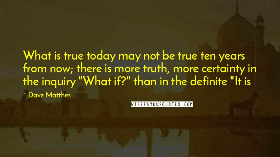 Dave Matthes Quotes: What is true today may not be true ten years from now; there is more truth, more certainty in the inquiry "What if?" than in the definite "It is