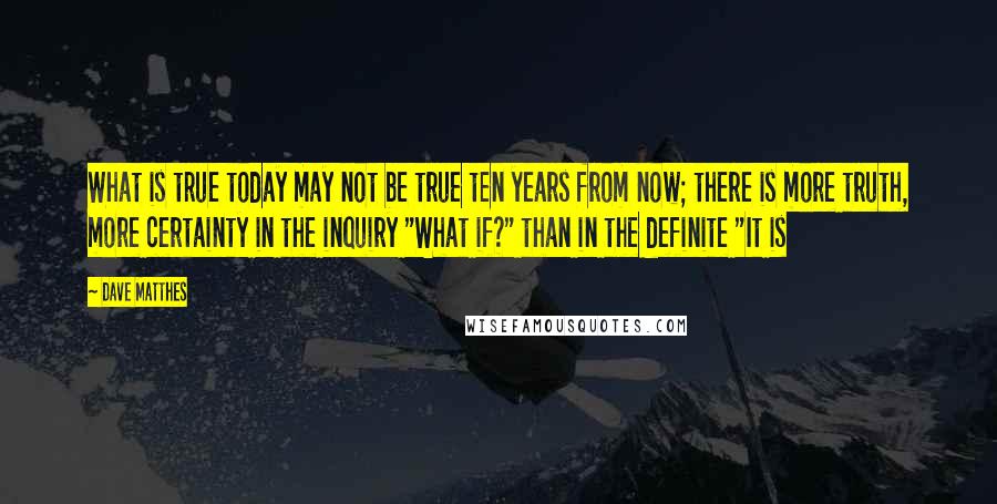 Dave Matthes Quotes: What is true today may not be true ten years from now; there is more truth, more certainty in the inquiry "What if?" than in the definite "It is