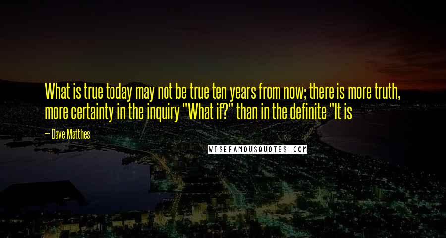 Dave Matthes Quotes: What is true today may not be true ten years from now; there is more truth, more certainty in the inquiry "What if?" than in the definite "It is