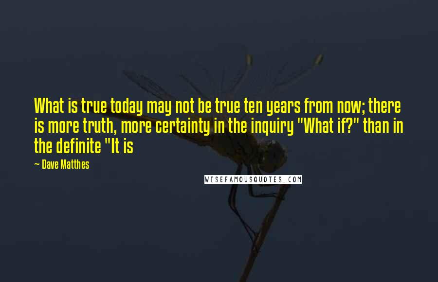 Dave Matthes Quotes: What is true today may not be true ten years from now; there is more truth, more certainty in the inquiry "What if?" than in the definite "It is