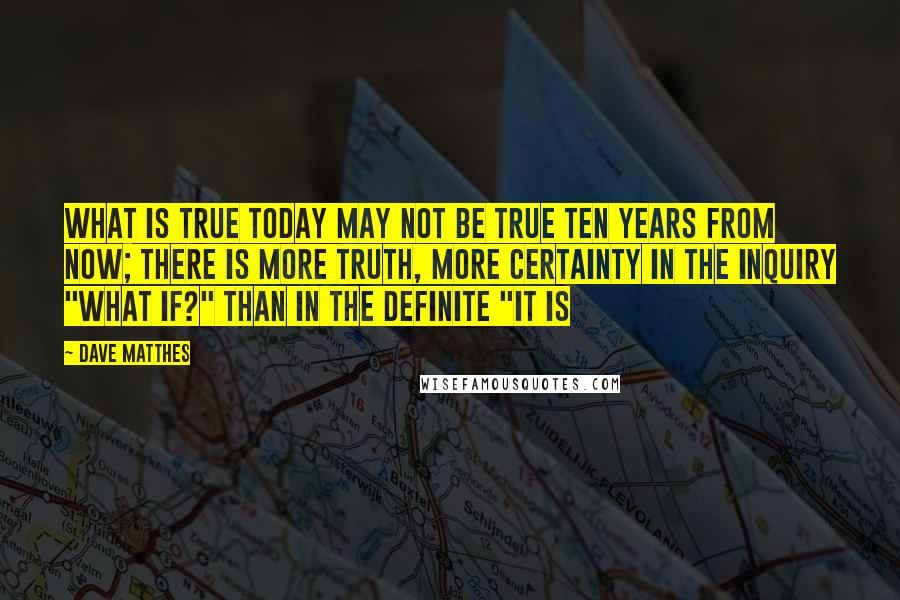 Dave Matthes Quotes: What is true today may not be true ten years from now; there is more truth, more certainty in the inquiry "What if?" than in the definite "It is