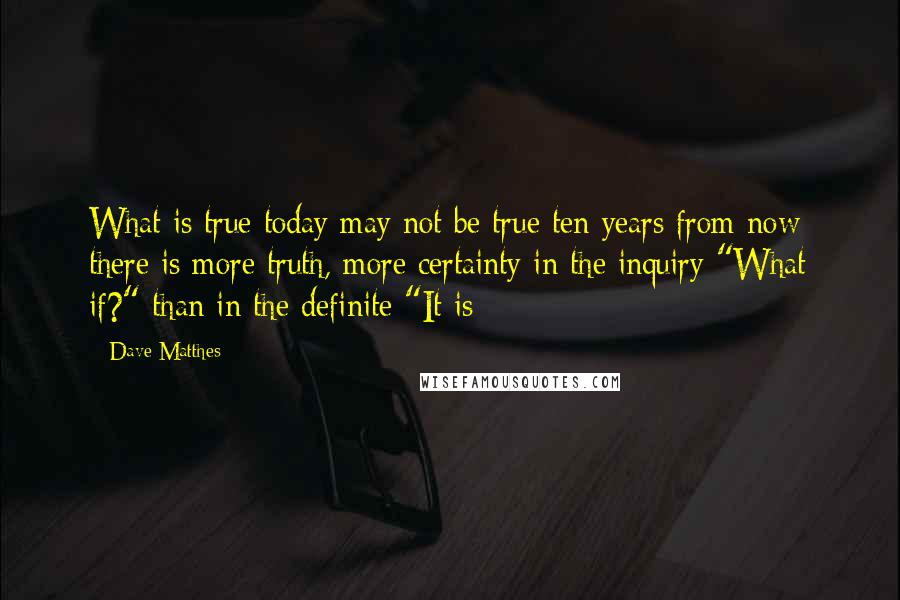 Dave Matthes Quotes: What is true today may not be true ten years from now; there is more truth, more certainty in the inquiry "What if?" than in the definite "It is